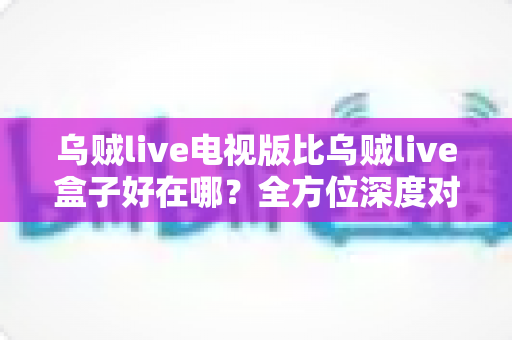 乌贼live电视版比乌贼live盒子好在哪？全方位深度对比解析，帮你找到更适合的观影方案