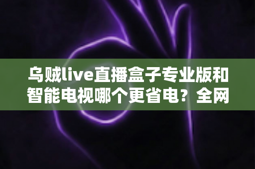 乌贼live直播盒子专业版和智能电视哪个更省电?全网最全功耗对比与省电选购指南 乌贼live直播盒子专业版和智能电视哪个更省电?全网最全功耗对比与省电选购指南