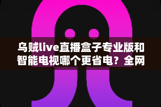 乌贼live直播盒子专业版和智能电视哪个更省电?全网最全功耗对比与省电选购指南 乌贼live直播盒子专业版和智能电视哪个更省电?全网最全功耗对比与省电选购指南
