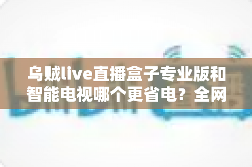 乌贼live直播盒子专业版和智能电视哪个更省电？全网最全功耗对比与省电选购指南