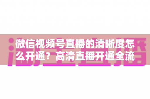 微信视频号直播的清晰度怎么开通?高清直播开通全流程与画质优化实战指南 微信视频号直播的清晰度怎么开通?高清直播开通全流程与画质优化实战指南