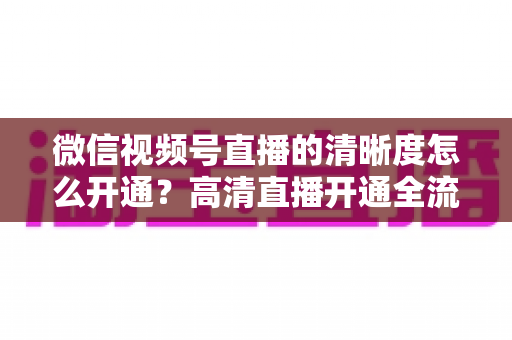 微信视频号直播的清晰度怎么开通?高清直播开通全流程与画质优化实战指南 微信视频号直播的清晰度怎么开通?高清直播开通全流程与画质优化实战指南