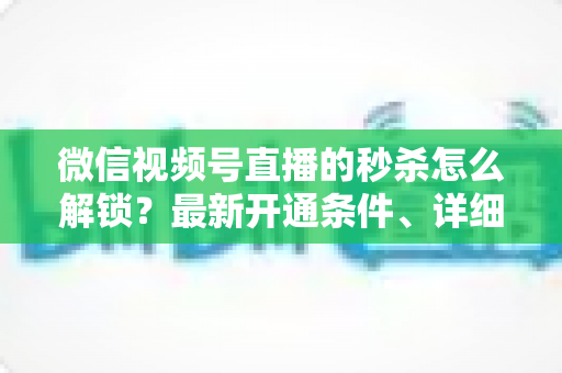 微信视频号直播的秒杀怎么解锁？最新开通条件、详细操作步骤与高转化运营攻略全解析