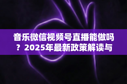 音乐微信视频号直播能做吗?2025年最新政策解读与零基础实操全攻略 音乐微信视频号直播能做吗?2025年最新政策解读与零基础实操全攻略