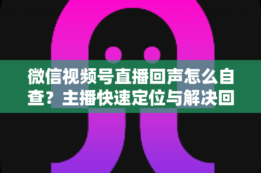微信视频号直播回声怎么自查?主播快速定位与解决回声问题的完整实战指南 微信视频号直播回声怎么自查?主播快速定位与解决回声问题的完整实战指南