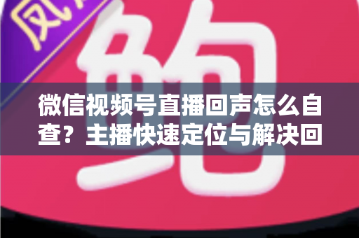 微信视频号直播回声怎么自查?主播快速定位与解决回声问题的完整实战指南 微信视频号直播回声怎么自查?主播快速定位与解决回声问题的完整实战指南