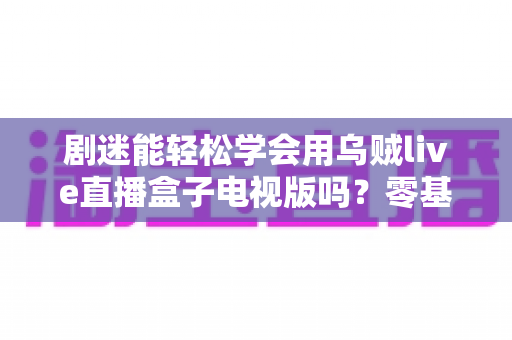 剧迷能轻松学会用乌贼live直播盒子电视版吗？零基础快速上手全攻略