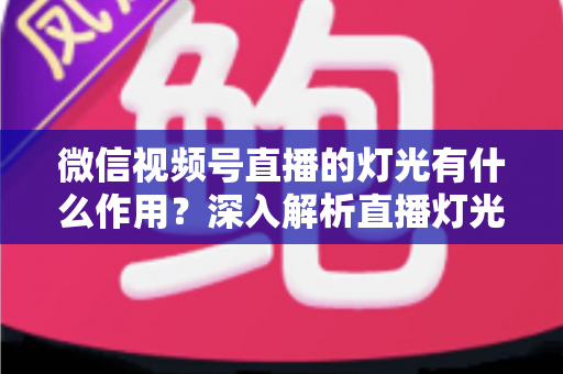 微信视频号直播的灯光有什么作用?深入解析直播灯光的重要性与实用布光技巧 微信视频号直播的灯光有什么作用?深入解析直播灯光的重要性与实用布光技巧