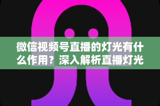 微信视频号直播的灯光有什么作用?深入解析直播灯光的重要性与实用布光技巧 微信视频号直播的灯光有什么作用?深入解析直播灯光的重要性与实用布光技巧