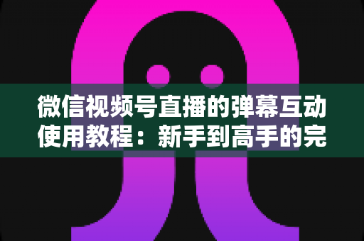 微信视频号直播的弹幕互动使用教程:新手到高手的完整实操指南 微信视频号直播的弹幕互动使用教程:新手到高手的完整实操指南