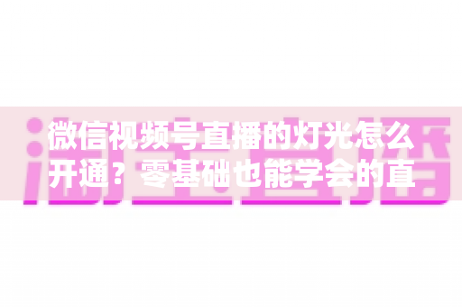 微信视频号直播的灯光怎么开通？零基础也能学会的直播间灯光设置与布光全攻略