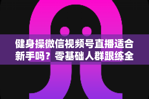 健身操微信视频号直播适合新手吗？零基础人群跟练全攻略与避坑指南