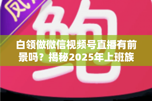 白领做微信视频号直播有前景吗？揭秘2025年上班族副业新风口的机会与实操路径