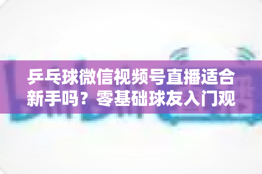 乒乓球微信视频号直播适合新手吗？零基础球友入门观看与学习的全面指南