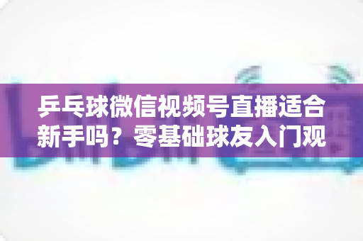 乒乓球微信视频号直播适合新手吗？零基础球友入门观看与学习的全面指南