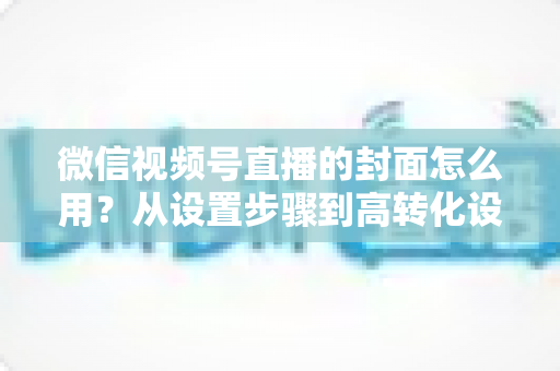 微信视频号直播的封面怎么用?从设置步骤到高转化设计的完整指南 微信视频号直播的封面怎么用?从设置步骤到高转化设计的完整指南