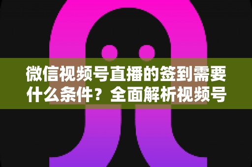 微信视频号直播的签到需要什么条件？全面解析视频号直播签到功能的开通要求与运营技巧