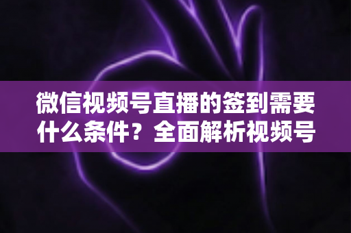 微信视频号直播的签到需要什么条件？全面解析视频号直播签到功能的开通要求与运营技巧