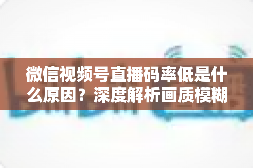 微信视频号直播码率低是什么原因？深度解析画质模糊根源与高清直播优化全攻略