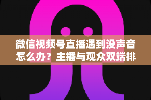 微信视频号直播遇到没声音怎么办？主播与观众双端排查攻略，快速找回直播间声音