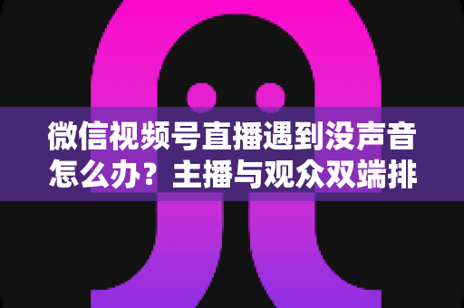 微信视频号直播遇到没声音怎么办？主播与观众双端排查攻略，快速找回直播间声音