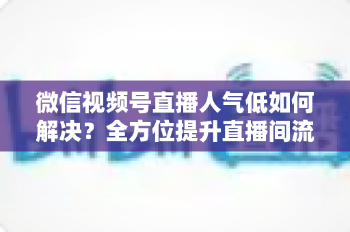 微信视频号直播人气低如何解决？全方位提升直播间流量与人气的实战指南