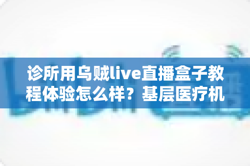 诊所用乌贼live直播盒子教程体验怎么样?基层医疗机构直播设备深度实测与上手指南 诊所用乌贼live直播盒子教程体验怎么样?基层医疗机构直播设备深度实测与上手指南