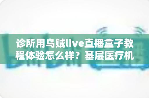 诊所用乌贼live直播盒子教程体验怎么样?基层医疗机构直播设备深度实测与上手指南 诊所用乌贼live直播盒子教程体验怎么样?基层医疗机构直播设备深度实测与上手指南