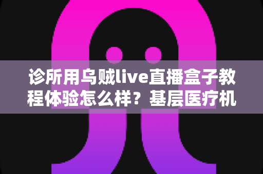 诊所用乌贼live直播盒子教程体验怎么样？基层医疗机构直播设备深度实测与上手指南