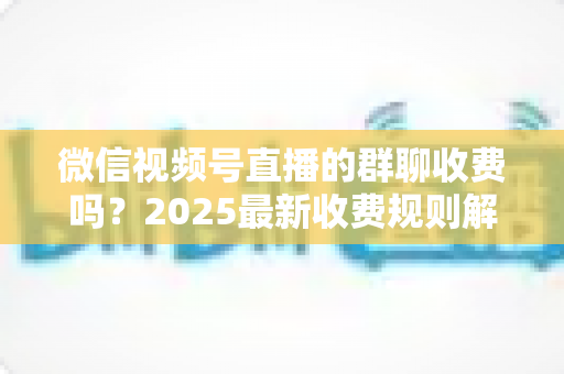 微信视频号直播的群聊收费吗?2025最新收费规则解析+免费入群避坑全攻略 微信视频号直播的群聊收费吗?2025最新收费规则解析+免费入群避坑全攻略