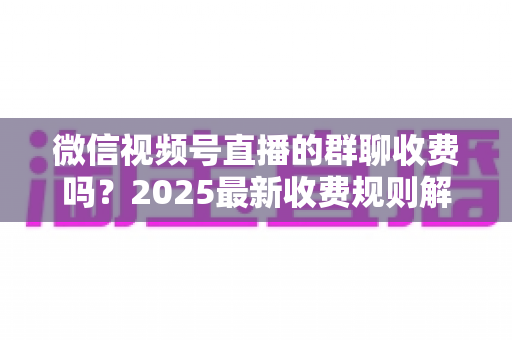 微信视频号直播的群聊收费吗?2025最新收费规则解析+免费入群避坑全攻略 微信视频号直播的群聊收费吗?2025最新收费规则解析+免费入群避坑全攻略