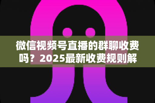 微信视频号直播的群聊收费吗?2025最新收费规则解析+免费入群避坑全攻略 微信视频号直播的群聊收费吗?2025最新收费规则解析+免费入群避坑全攻略