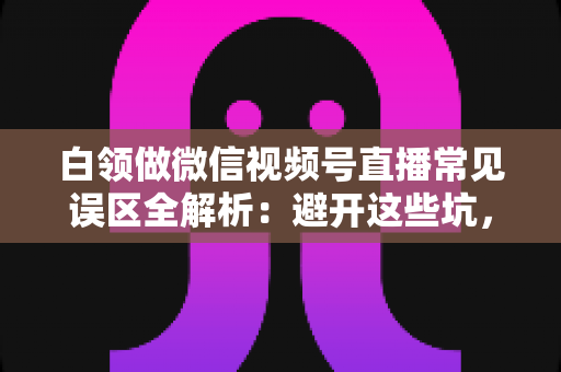 白领做微信视频号直播常见误区全解析：避开这些坑，让你的副业之路少走三年弯路