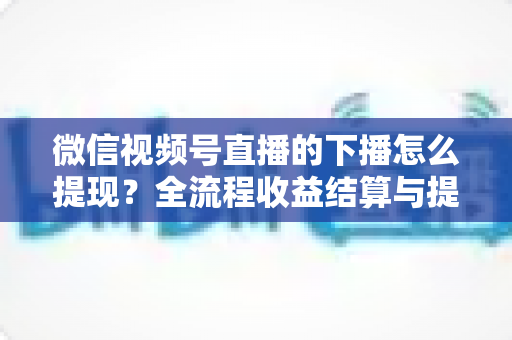 微信视频号直播的下播怎么提现?全流程收益结算与提现实操指南 微信视频号直播的下播怎么提现?全流程收益结算与提现实操指南