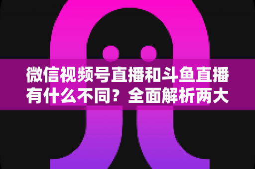 微信视频号直播和斗鱼直播有什么不同?全面解析两大直播平台的定位、玩法与选择指南 微信视频号直播和斗鱼直播有什么不同?全面解析两大直播平台的定位、玩法与选择指南
