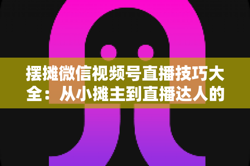 摆摊微信视频号直播技巧大全：从小摊主到直播达人的实战指南