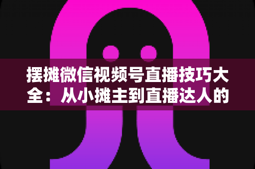 摆摊微信视频号直播技巧大全：从小摊主到直播达人的实战指南