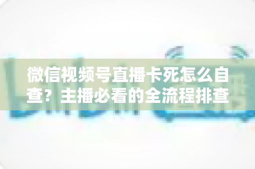 微信视频号直播卡死怎么自查?主播必看的全流程排查与解决指南 微信视频号直播卡死怎么自查?主播必看的全流程排查与解决指南