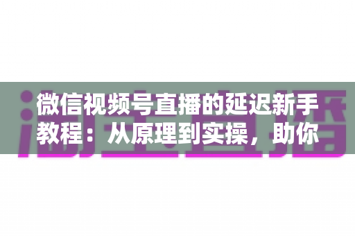 微信视频号直播的延迟新手教程：从原理到实操，助你打造流畅低延迟直播体验
