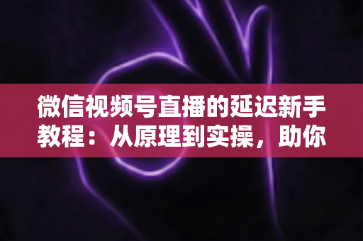 微信视频号直播的延迟新手教程：从原理到实操，助你打造流畅低延迟直播体验