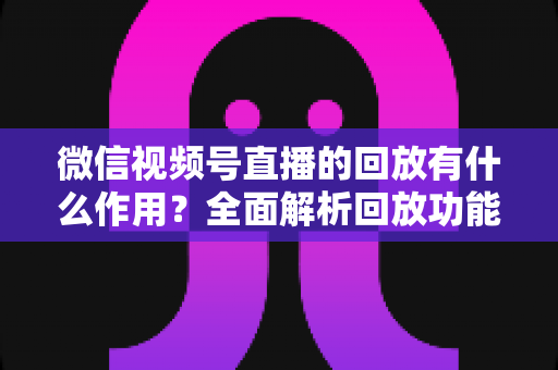 微信视频号直播的回放有什么作用？全面解析回放功能的核心价值与实用运营技巧