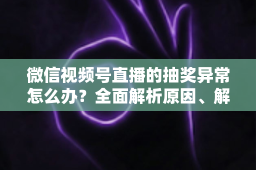 微信视频号直播的抽奖异常怎么办？全面解析原因、解决方案与预防技巧