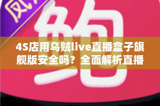 4S店用乌贼live直播盒子旗舰版安全吗?全面解析直播设备安全性、潜在风险与避坑指南 4S店用乌贼live直播盒子旗舰版安全吗?全面解析直播设备安全性、潜在风险与避坑指南