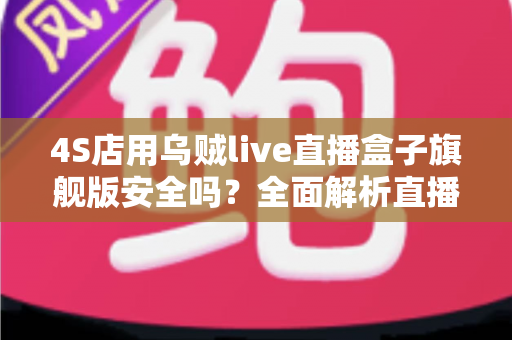 4S店用乌贼live直播盒子旗舰版安全吗？全面解析直播设备安全性、潜在风险与避坑指南