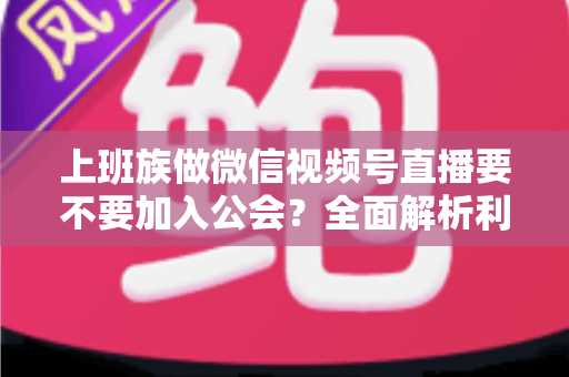 上班族做微信视频号直播要不要加入公会？全面解析利弊与避坑指南
