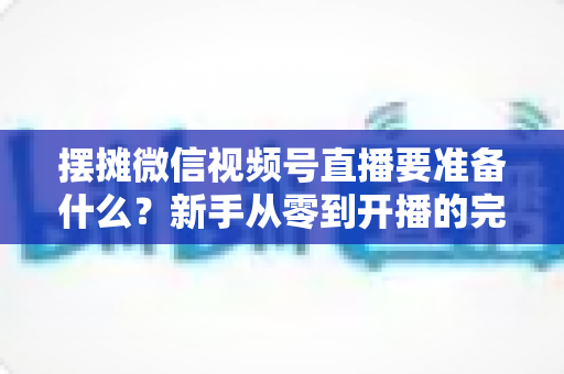 摆摊微信视频号直播要准备什么?新手从零到开播的完整装备清单与实战攻略 摆摊微信视频号直播要准备什么?新手从零到开播的完整装备清单与实战攻略