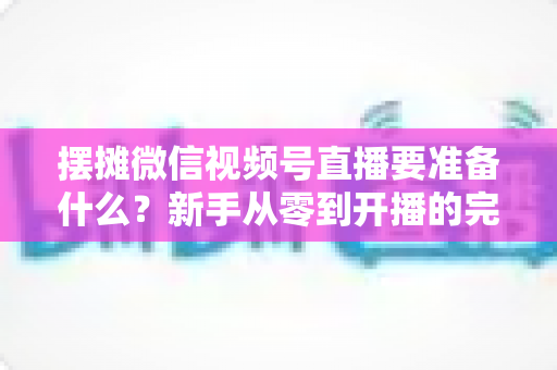摆摊微信视频号直播要准备什么?新手从零到开播的完整装备清单与实战攻略 摆摊微信视频号直播要准备什么?新手从零到开播的完整装备清单与实战攻略