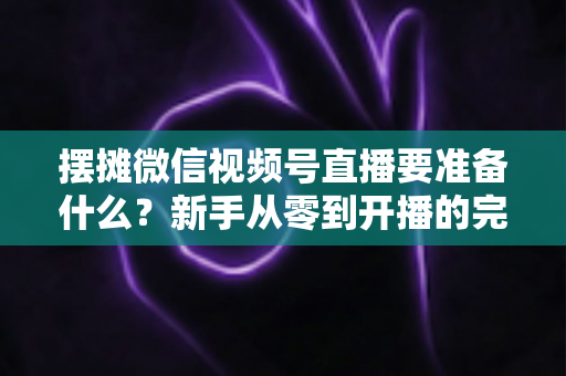 摆摊微信视频号直播要准备什么?新手从零到开播的完整装备清单与实战攻略 摆摊微信视频号直播要准备什么?新手从零到开播的完整装备清单与实战攻略