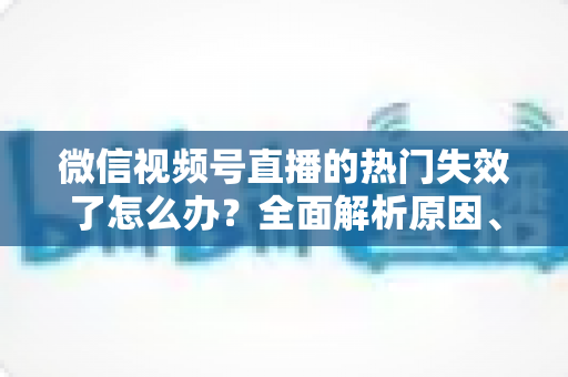微信视频号直播的热门失效了怎么办?全面解析原因、恢复方法与预防技巧 微信视频号直播的热门失效了怎么办?全面解析原因、恢复方法与预防技巧