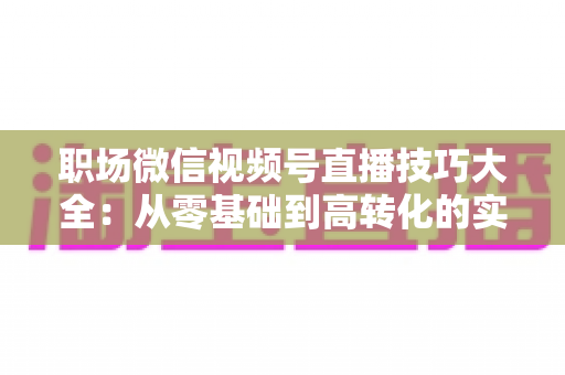 职场微信视频号直播技巧大全:从零基础到高转化的实战指南 职场微信视频号直播技巧大全:从零基础到高转化的实战指南